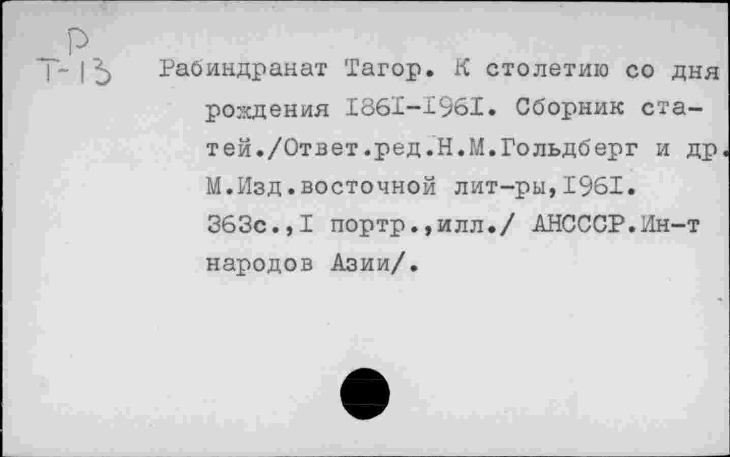 ﻿Рабиндранат Тагор. К столетию со дня рождения 1861—1961. Сборник статей./Ответ.ред.Н.М.Гольдберг и др М.Изд.восточной лит-ры,1961. 363с.,I портр.,илл./ АНСССР.Ин-т народов Азии/.